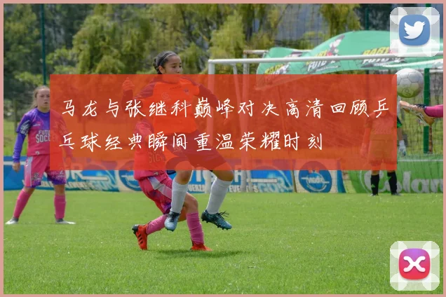 马龙与张继科巅峰对决高清回顾乒乓球经典瞬间重温荣耀时刻