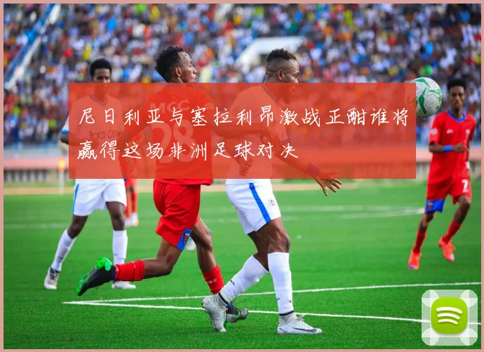 尼日利亚与塞拉利昂激战正酣谁将赢得这场非洲足球对决